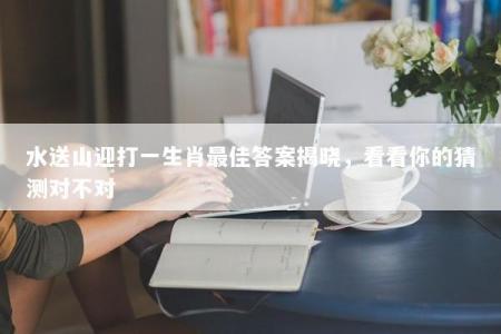 水送山迎打一生肖最佳答案揭晓，看看你的猜测对不对